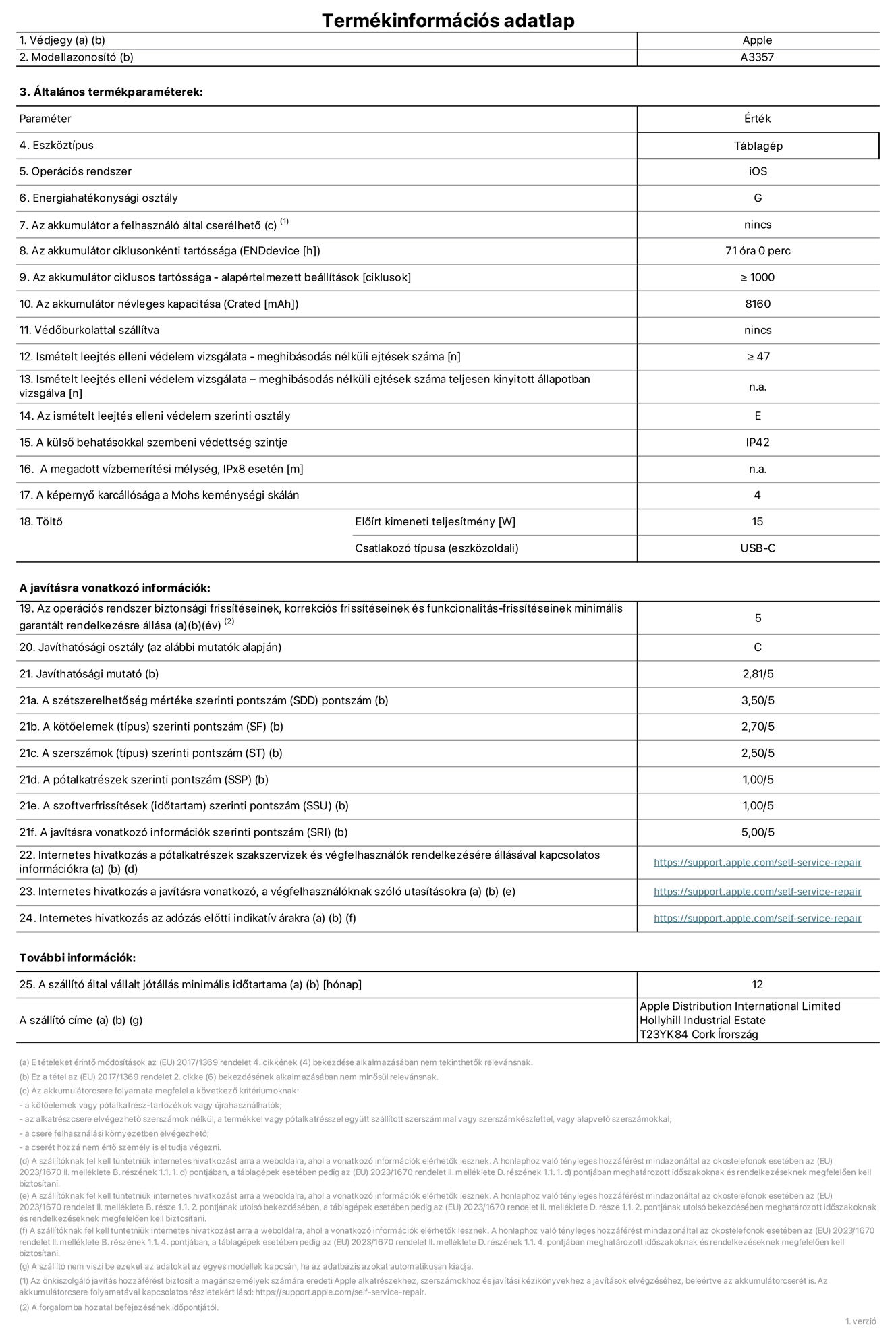 A 11 hüvelykes iPad Pro (M5, Wi-Fi, A3357‑es modell) termékinformációs adatlapja. Szállító: Apple Distribution International Limited, Hollyhill Industrial Estate. Cork, Írország, T23 YK84. Eszköztípus: táblagép. Operációs rendszer: iOS. Energiahatékonysági osztály: G. Az akkumulátor a felhasználó által cserélhető: nem. Az akkumulátor ciklusonkénti tartóssága: 71 óra. Az akkumulátor ciklusszámban kifejezett tartóssága – alapértelmezett beállítások: ≥ 1000. Az akkumulátor névleges kapacitása: 8160 milliamperóra. Védőburkolattal szállítva: nem. Ismételt leejtés elleni védelem vizsgálata – meghibásodás nélküli ejtések száma: ≥ 47. Ismételt leejtés elleni védelem vizsgálata – meghibásodás nélküli ejtések száma teljesen kinyitott állapotban vizsgálva: nem vonatkozik erre a modellre. Az ismételt leejtés elleni védelem szerinti osztály: E. A külső behatásokkal szembeni védettség szintje: IP42. A megadott vízbemerítési mélység IPx8 esetén: nem vonatkozik erre a modellre. A képernyő karcállósága a Mohs keménységi skálán: 4. Töltő előírt kimeneti teljesítménye: 15 watt. Csatlakozó típusa (eszközoldali): USB-C. Az operációs rendszer biztonsági frissítéseinek, korrekciós frissítéseinek és funkcionalitás-frissítéseinek minimális garantált rendelkezésre állása: 5 év. Javíthatósági osztály: C. Javíthatósági mutató: 2,81/5. A szétszerelhetőség mértéke szerinti pontszám (SDD): 3,5/5. A kötőelemek szerinti pontszám: 2,7/5. A szerszámok szerinti pontszám: 2,5/5. A pótalkatrészek szerinti pontszám: 1/5. A szoftverfrissítések szerinti pontszám: 1/5. A javításra vonatkozó információk szerinti pontszám: 5/5. Internetes hivatkozás a pótalkatrészek szakszervizek és végfelhasználók rendelkezésére állásával kapcsolatos információkra: https://support.apple.com/hu-hu/self-service-repair. Internetes hivatkozás a javításra vonatkozó, a végfelhasználóknak szóló utasításokra: https://support.apple.com/hu-hu/self-service-repair. Internetes hivatkozás az adózás előtti indikatív árakra: https://support.apple.com/hu-hu/self-service-repair. 12 hónapos általános jótállás.