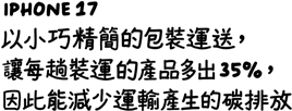 iPhone 17 以小巧精簡的包裝運送，讓每趟裝運的產品多出百分之三十五，因此能減少運輸產生的碳排放